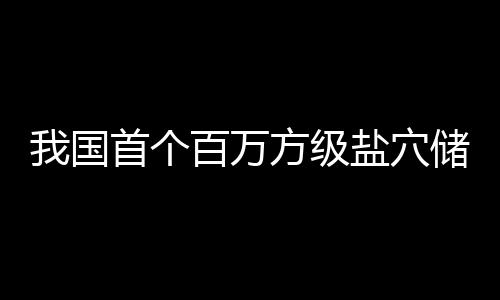 南平顶山盐穴项目百万我国在河投产储氢方级首个